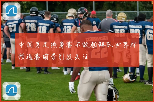 中国男足热身赛不敌朝鲜队世界杯预选赛前景引发关注