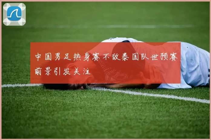 中国男足热身赛不敌泰国队世预赛前景引发关注