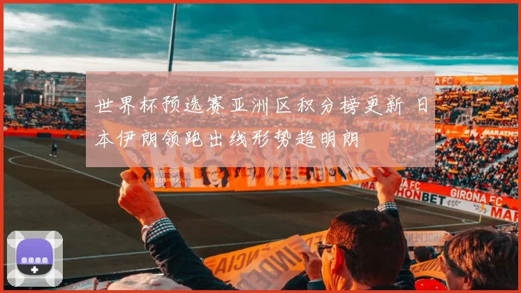 世界杯预选赛亚洲区积分榜更新 日本伊朗领跑出线形势趋明朗