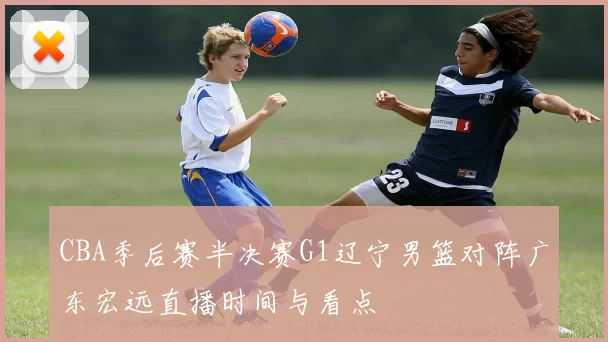 CBA季后赛半决赛G1辽宁男篮对阵广东宏远直播时间与看点