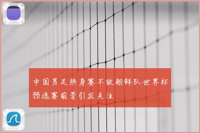 中国男足热身赛不敌朝鲜队世界杯预选赛前景引发关注