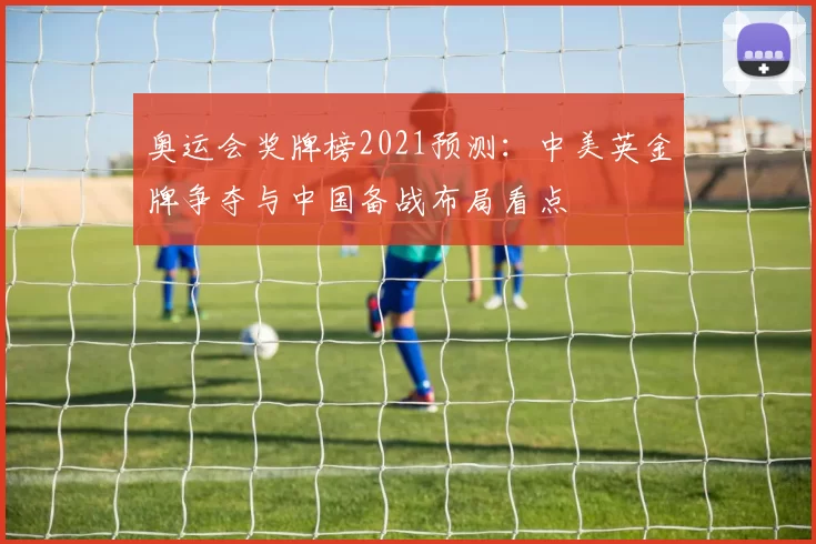 奥运会奖牌榜2021预测：中美英金牌争夺与中国备战布局看点