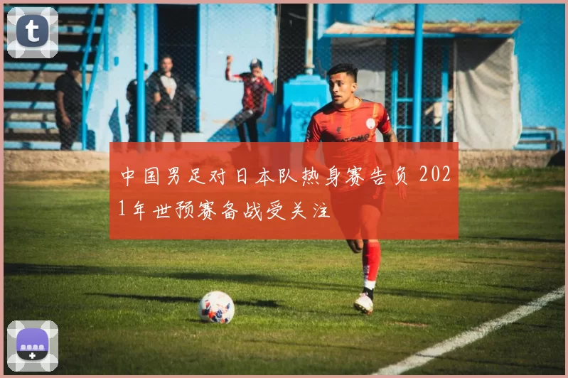 中国男足对日本队热身赛告负 2021年世预赛备战受关注