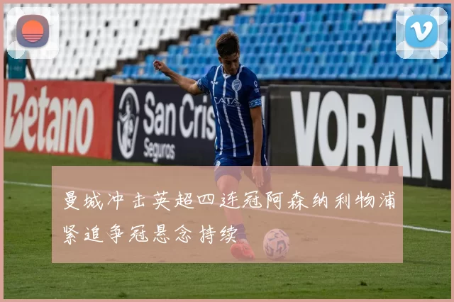 曼城冲击英超四连冠阿森纳利物浦紧追争冠悬念持续