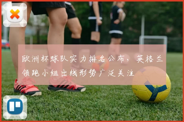 欧洲杯球队实力排名公布，英格兰领跑小组出线形势广泛关注