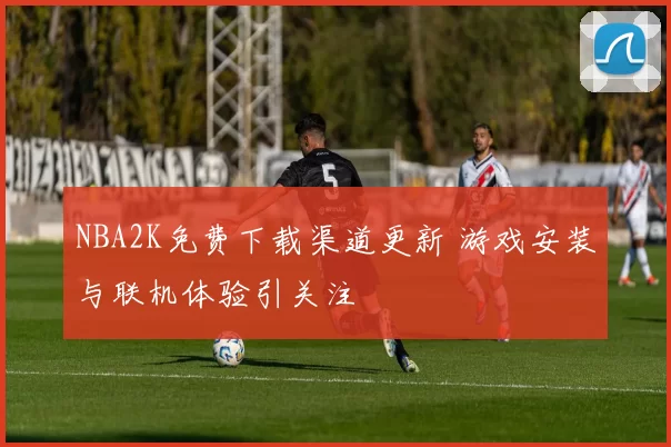 NBA2K免费下载渠道更新 游戏安装与联机体验引关注