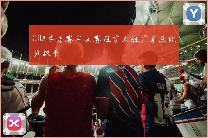 CBA季后赛半决赛辽宁大胜广东总比分扳平