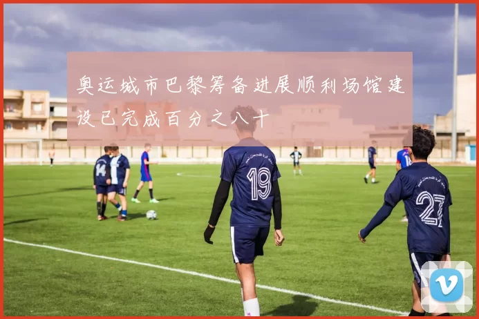 奥运城市巴黎筹备进展顺利场馆建设已完成百分之八十