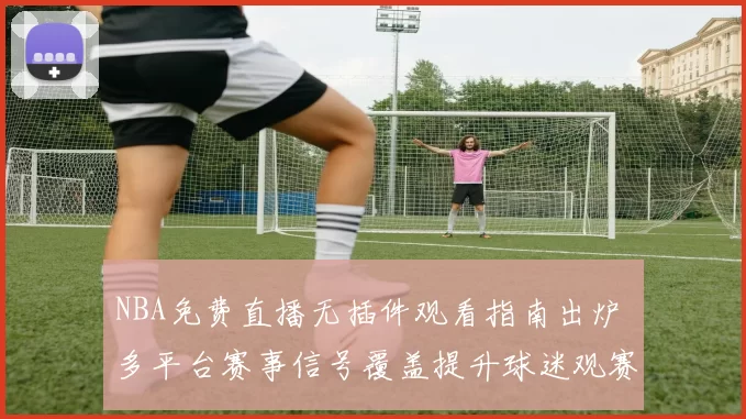 NBA免费直播无插件观看指南出炉 多平台赛事信号覆盖提升球迷观赛体验