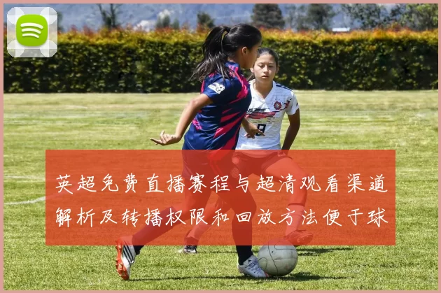 英超免费直播赛程与超清观看渠道解析及转播权限和回放方法便于球迷观赛