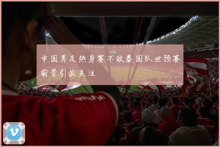 中国男足热身赛不敌泰国队世预赛前景引发关注