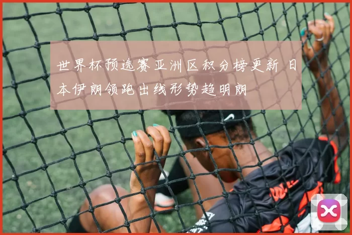 世界杯预选赛亚洲区积分榜更新 日本伊朗领跑出线形势趋明朗