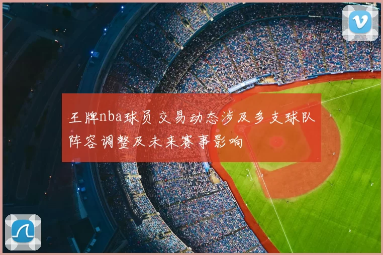 王牌nba球员交易动态涉及多支球队阵容调整及未来赛事影响