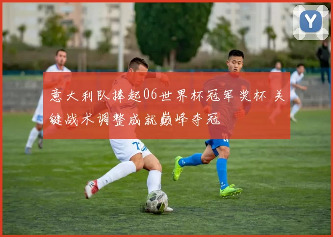 意大利队捧起06世界杯冠军奖杯 关键战术调整成就巅峰夺冠