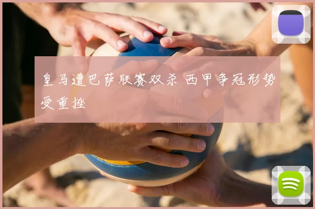 皇马遭巴萨联赛双杀 西甲争冠形势受重挫