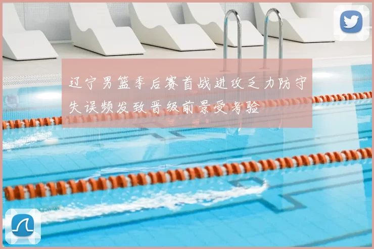 辽宁男篮季后赛首战进攻乏力防守失误频发致晋级前景受考验