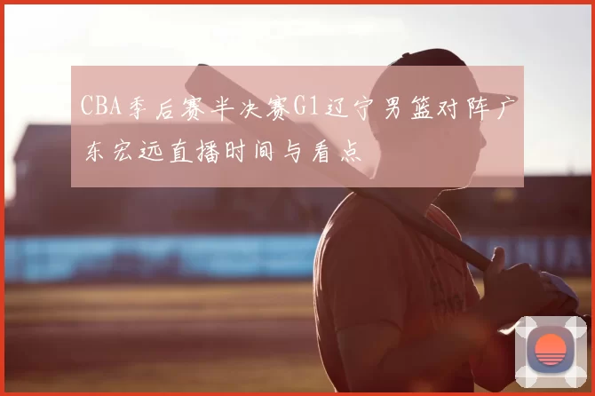 CBA季后赛半决赛G1辽宁男篮对阵广东宏远直播时间与看点