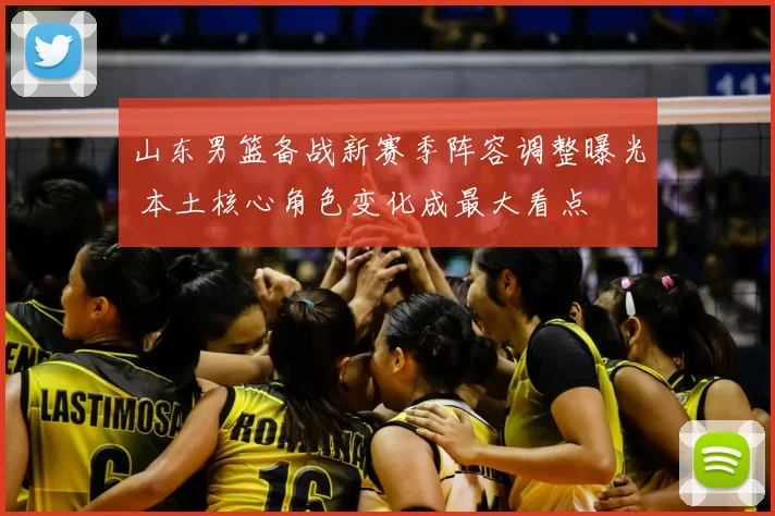 山东男篮备战新赛季阵容调整曝光 本土核心角色变化成最大看点