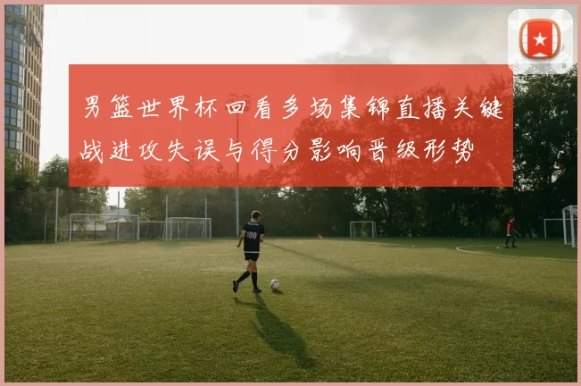 男篮世界杯回看多场集锦直播关键战进攻失误与得分影响晋级形势