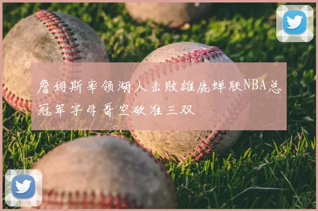 詹姆斯率领湖人击败雄鹿蝉联NBA总冠军字母哥空砍准三双