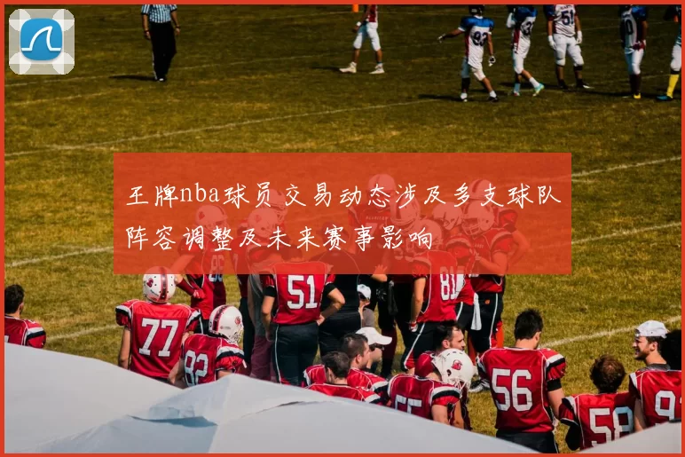 王牌nba球员交易动态涉及多支球队阵容调整及未来赛事影响