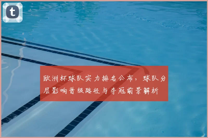 欧洲杯球队实力排名公布,球队分层影响晋级路径与夺冠前景解析