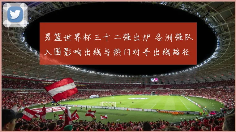 男篮世界杯三十二强出炉 各洲强队入围影响出线与热门对手出线路径