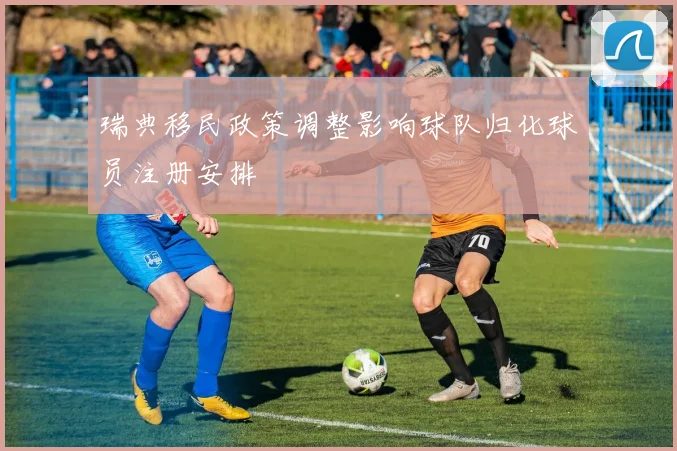 瑞典移民政策调整影响球队归化球员注册安排