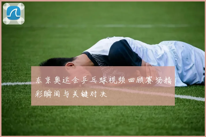 东京奥运会乒乓球视频回顾赛场精彩瞬间与关键对决