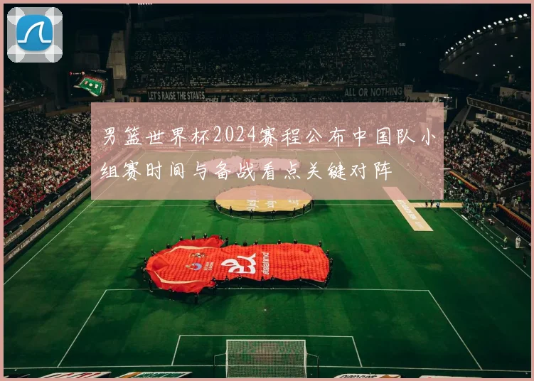 男篮世界杯2024赛程公布中国队小组赛时间与备战看点关键对阵
