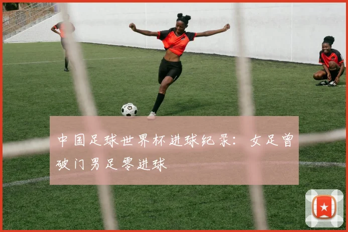 中国足球世界杯进球纪录:女足曾破门男足零进球