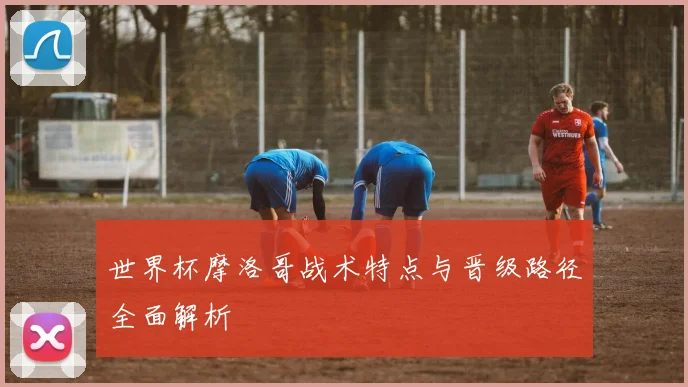 世界杯摩洛哥战术特点与晋级路径全面解析