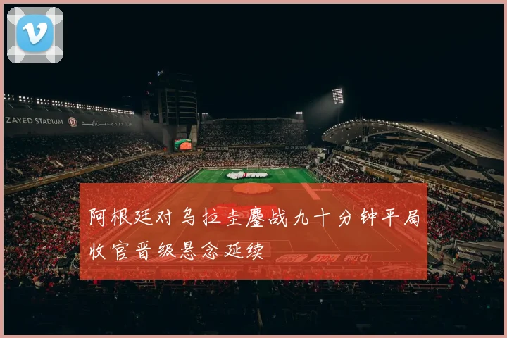 阿根廷对乌拉圭鏖战九十分钟平局收官晋级悬念延续