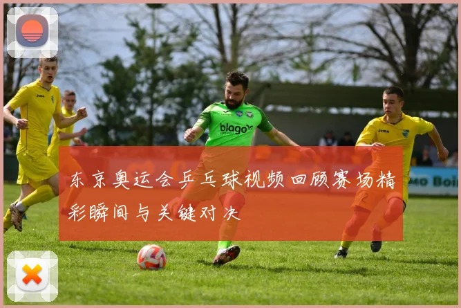东京奥运会乒乓球视频回顾赛场精彩瞬间与关键对决