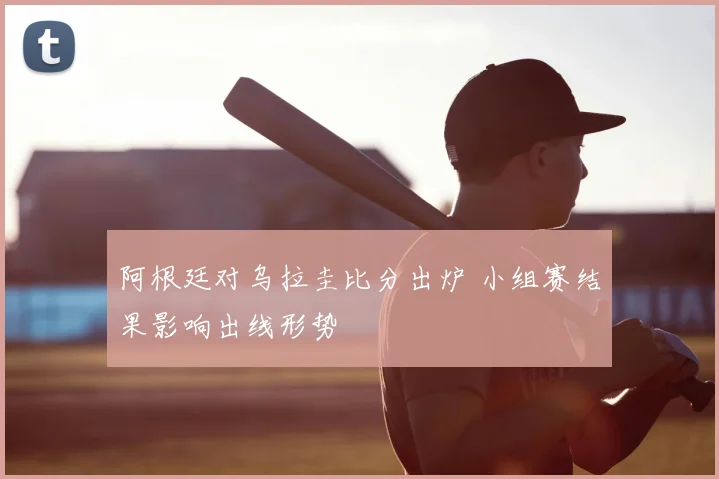 阿根廷对乌拉圭比分出炉 小组赛结果影响出线形势