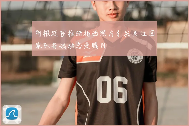 阿根廷官推晒梅西照片引发关注国家队备战动态受瞩目