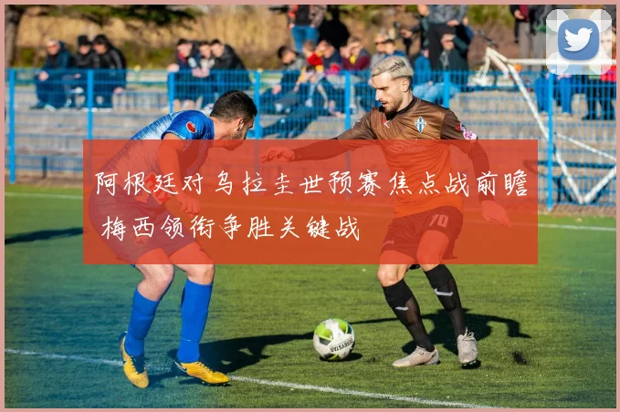 阿根廷对乌拉圭世预赛焦点战前瞻 梅西领衔争胜关键战