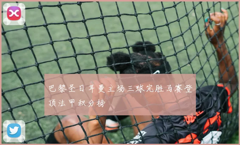 巴黎圣日耳曼主场三球完胜马赛登顶法甲积分榜