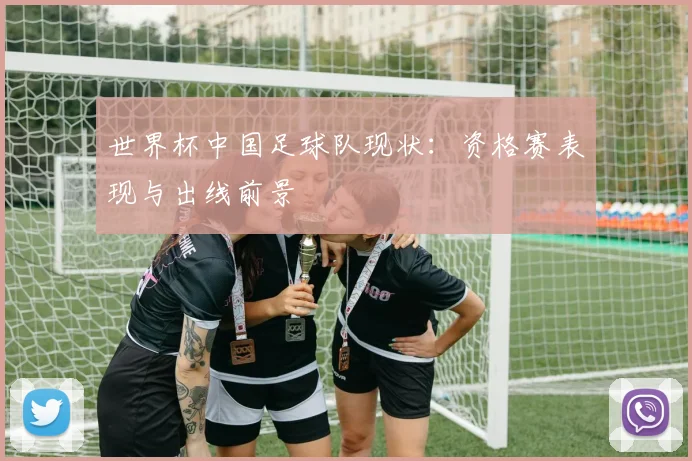 世界杯中国足球队现状：资格赛表现与出线前景