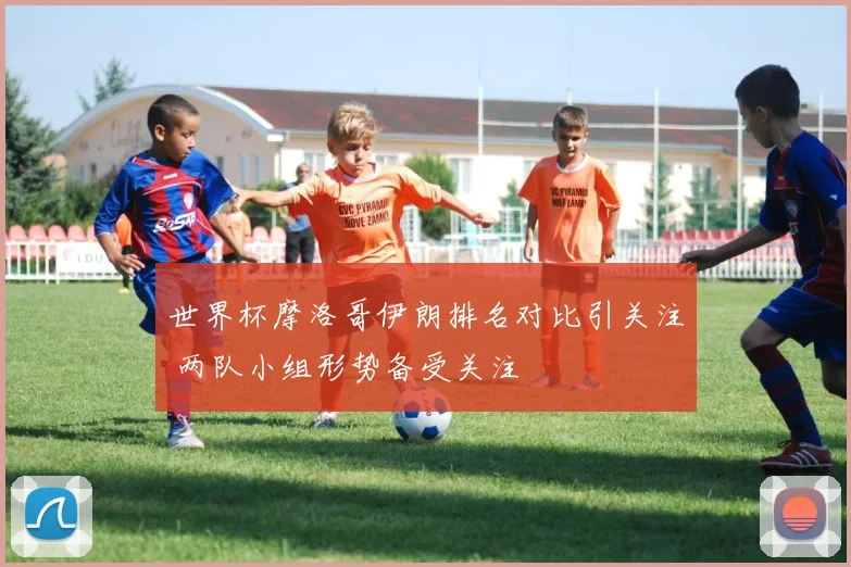 世界杯摩洛哥伊朗排名对比引关注 两队小组形势备受关注